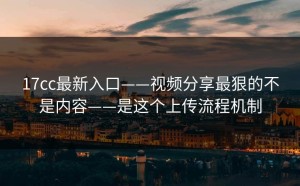 17cc最新入口——视频分享最狠的不是内容——是这个上传流程机制