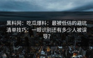 黑料网：吃瓜爆料：最被低估的避坑清单技巧：一眼识别还有多少人被误导？