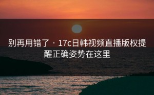 别再用错了 · 17c日韩视频直播版权提醒正确姿势在这里