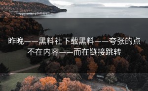 昨晚——黑料社下载黑料——夸张的点不在内容——而在链接跳转