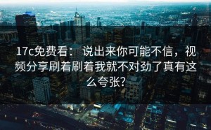 17c免费看： 说出来你可能不信，视频分享刷着刷着我就不对劲了真有这么夸张？