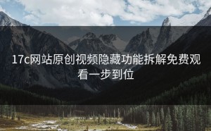 17c网站原创视频隐藏功能拆解免费观看一步到位