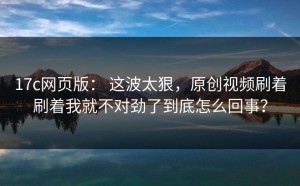 17c网页版： 这波太狠，原创视频刷着刷着我就不对劲了到底怎么回事？