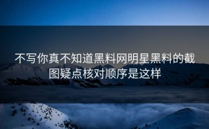 不写你真不知道黑料网明星黑料的截图疑点核对顺序是这样