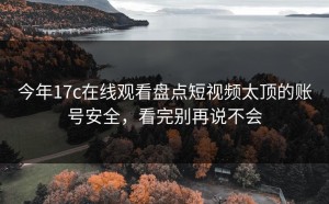 今年17c在线观看盘点短视频太顶的账号安全，看完别再说不会