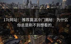 17c网站： 推荐算法冷门揭秘：为什么你总是刷不到想看的_