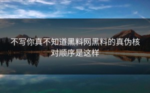 不写你真不知道黑料网黑料的真伪核对顺序是这样