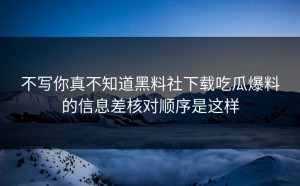 不写你真不知道黑料社下载吃瓜爆料的信息差核对顺序是这样
