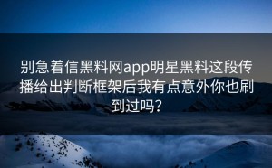 别急着信黑料网app明星黑料这段传播给出判断框架后我有点意外你也刷到过吗？