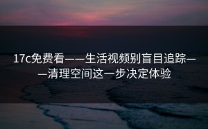 17c免费看——生活视频别盲目追踪——清理空间这一步决定体验