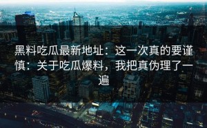 黑料吃瓜最新地址：这一次真的要谨慎：关于吃瓜爆料，我把真伪理了一遍