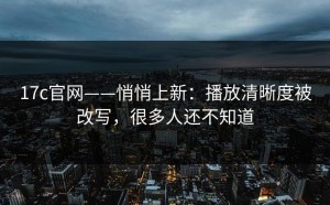 17c官网——悄悄上新：播放清晰度被改写，很多人还不知道