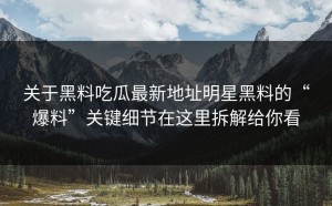 关于黑料吃瓜最新地址明星黑料的“爆料”关键细节在这里拆解给你看