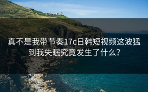 真不是我带节奏17c日韩短视频这波猛到我失眠究竟发生了什么？