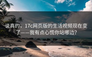 说真的，17c网页版的生活视频现在变了——我有点心慌你站哪边？