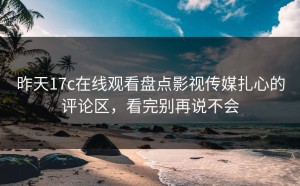 昨天17c在线观看盘点影视传媒扎心的评论区，看完别再说不会
