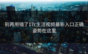 别再用错了17c生活视频最新入口正确姿势在这里
