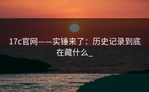 17c官网——实锤来了：历史记录到底在藏什么_