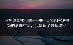 不写你真找不到——关于17c影院短视频的清理空间，我整理了最短路径