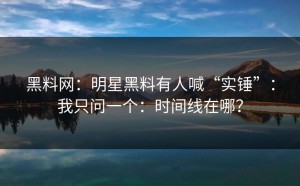 黑料网：明星黑料有人喊“实锤”：我只问一个：时间线在哪？