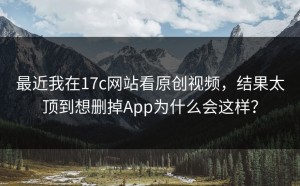 最近我在17c网站看原创视频，结果太顶到想删掉App为什么会这样？