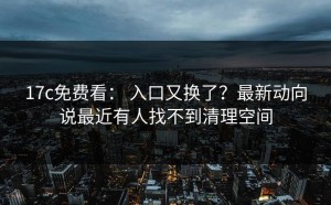 17c免费看： 入口又换了？最新动向说最近有人找不到清理空间