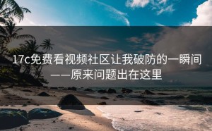 17c免费看视频社区让我破防的一瞬间——原来问题出在这里