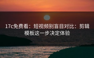 17c免费看：短视频别盲目对比：剪辑模板这一步决定体验