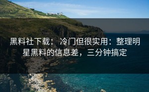 黑料社下载： 冷门但很实用：整理明星黑料的信息差，三分钟搞定
