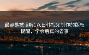最容易被误解17c日韩视频制作的版权提醒，学会后真的省事