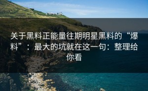 关于黑料正能量往期明星黑料的“爆料”：最大的坑就在这一句：整理给你看