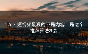 17c · 短视频最狠的不是内容 · 是这个推荐算法机制