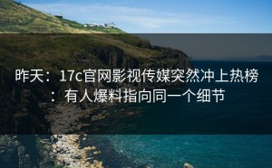 昨天：17c官网影视传媒突然冲上热榜：有人爆料指向同一个细节
