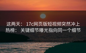 这两天： 17c网页版短视频突然冲上热榜： 关键细节曝光指向同一个细节