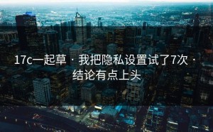 17c一起草 · 我把隐私设置试了7次 · 结论有点上头