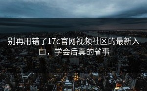 别再用错了17c官网视频社区的最新入口，学会后真的省事