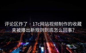 评论区炸了 · 17c网站视频制作的收藏夹被曝出新规则到底怎么回事？