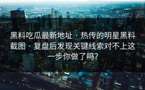 黑料吃瓜最新地址 · 热传的明星黑料截图 · 复盘后发现关键线索对不上这一步你做了吗？