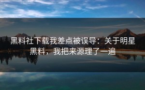黑料社下载我差点被误导：关于明星黑料，我把来源理了一遍