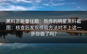黑料正能量往期：热传的明星黑料截图：核查后发现核验方法对不上这一步你做了吗？