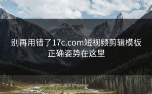 别再用错了17c.com短视频剪辑模板正确姿势在这里