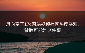 风向变了17c网站视频社区热度暴涨，背后可能是这件事