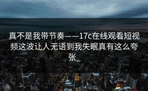 真不是我带节奏——17c在线观看短视频这波让人无语到我失眠真有这么夸张_
