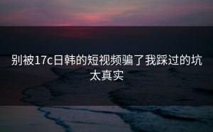 别被17c日韩的短视频骗了我踩过的坑太真实