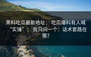 黑料吃瓜最新地址： 吃瓜爆料有人喊“实锤”： 我只问一个：话术套路在哪？