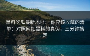 黑料吃瓜最新地址： 你应该收藏的清单：对照网红黑料的真伪，三分钟搞定