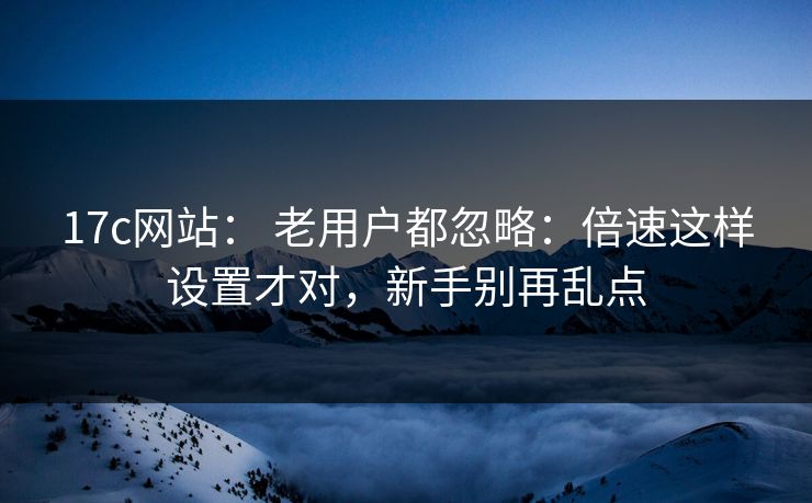 17c网站： 老用户都忽略：倍速这样设置才对，新手别再乱点