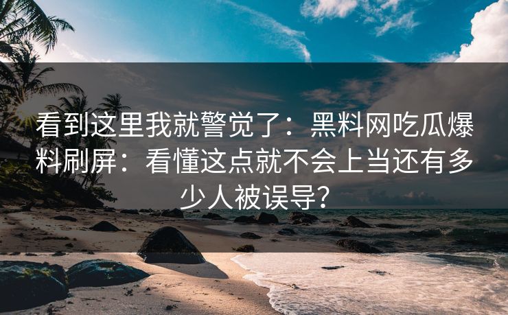 看到这里我就警觉了：黑料网吃瓜爆料刷屏：看懂这点就不会上当还有多少人被误导？