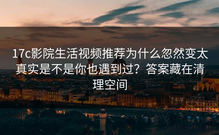 17c影院生活视频推荐为什么忽然变太真实是不是你也遇到过？答案藏在清理空间