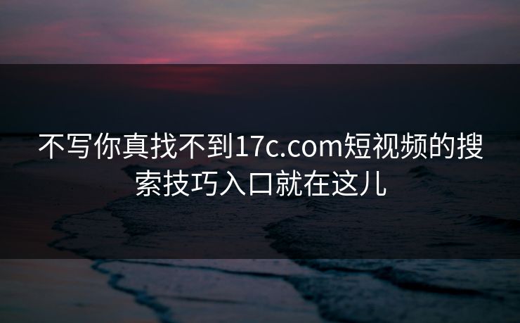 不写你真找不到17c.com短视频的搜索技巧入口就在这儿